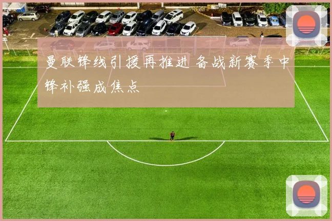 曼联锋线引援再推进 备战新赛季中锋补强成焦点