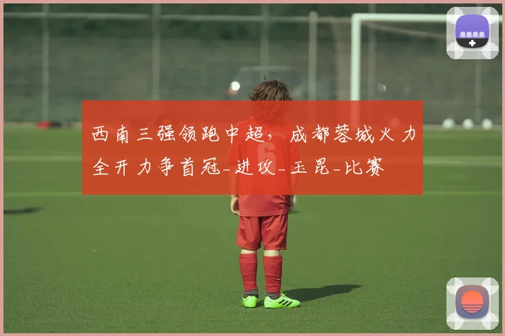 西南三强领跑中超，成都蓉城火力全开力争首冠_进攻_玉昆_比赛