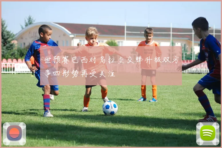 世预赛巴西对乌拉圭交锋升级双方争四形势再受关注