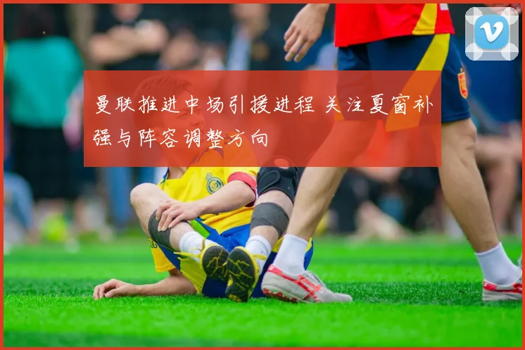 曼联推进中场引援进程 关注夏窗补强与阵容调整方向