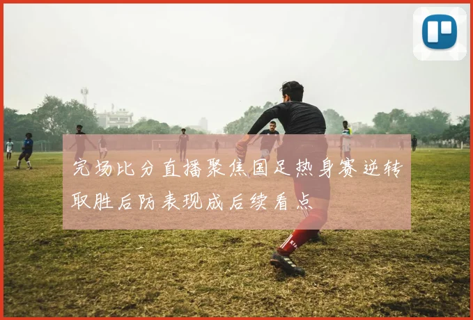 完场比分直播聚焦国足热身赛逆转取胜后防表现成后续看点