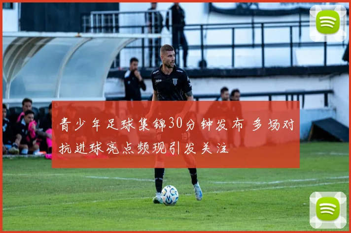 青少年足球集锦30分钟发布 多场对抗进球亮点频现引发关注