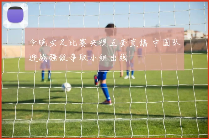 今晚女足比赛央视五套直播 中国队迎战强敌争取小组出线