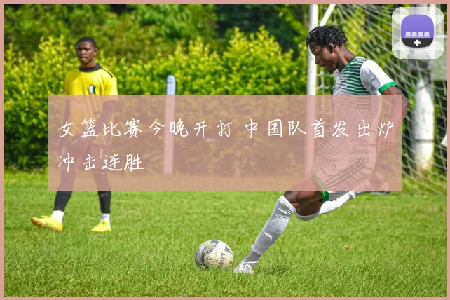 女篮比赛今晚开打 中国队首发出炉冲击连胜