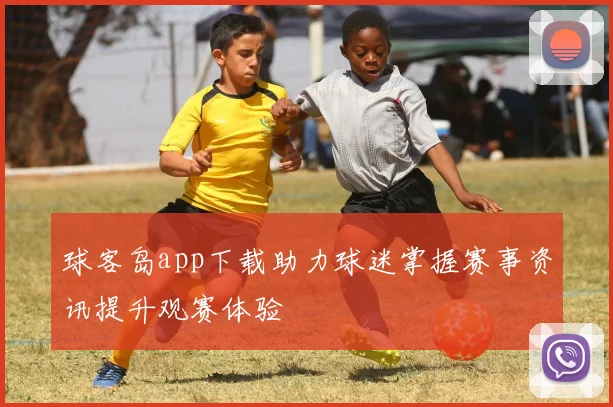 球客岛app下载助力球迷掌握赛事资讯提升观赛体验
