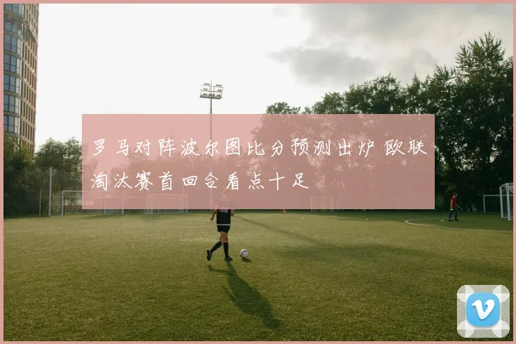 罗马对阵波尔图比分预测出炉 欧联淘汰赛首回合看点十足