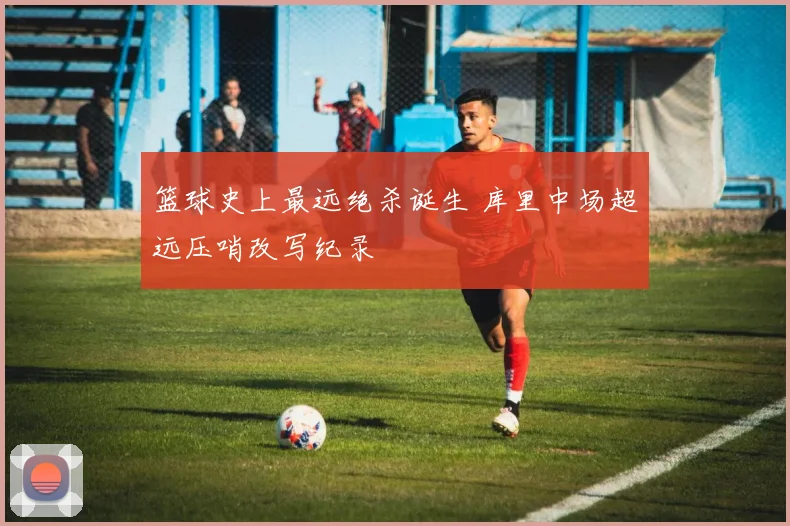 篮球史上最远绝杀诞生 库里中场超远压哨改写纪录