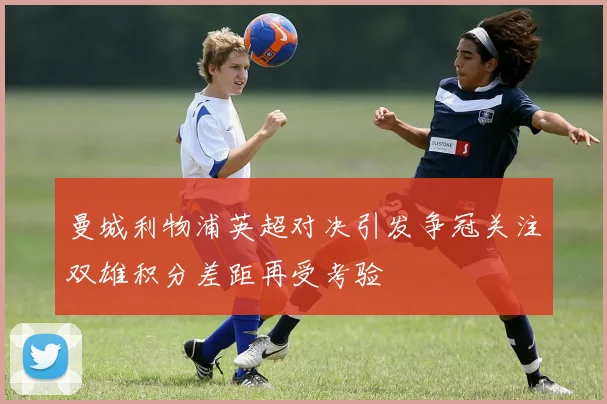 曼城利物浦英超对决引发争冠关注双雄积分差距再受考验