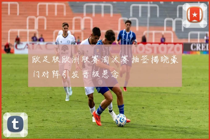 欧足联欧洲联赛淘汰赛抽签揭晓豪门对阵引发晋级悬念