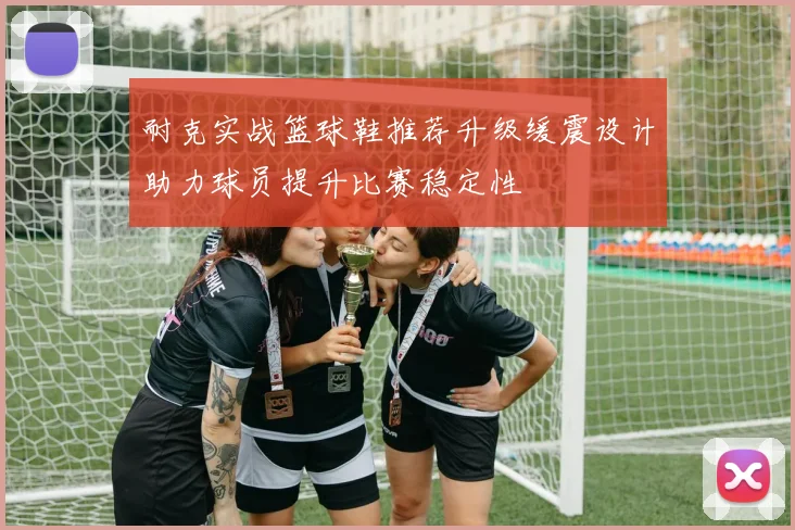 耐克实战篮球鞋推荐升级缓震设计助力球员提升比赛稳定性