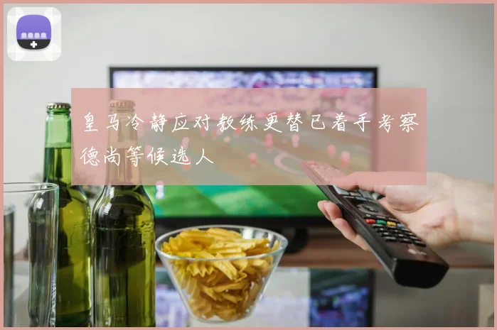 皇马冷静应对教练更替已着手考察德尚等候选人