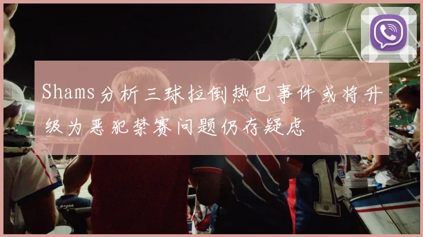 Shams分析三球拉倒热巴事件或将升级为恶犯禁赛问题仍存疑虑