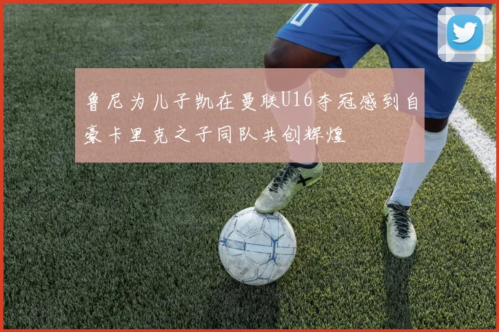 鲁尼为儿子凯在曼联U16夺冠感到自豪卡里克之子同队共创辉煌