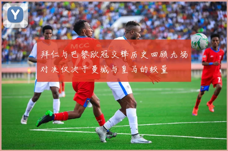 拜仁与巴黎欧冠交锋历史回顾九场对决仅次于曼城与皇马的较量