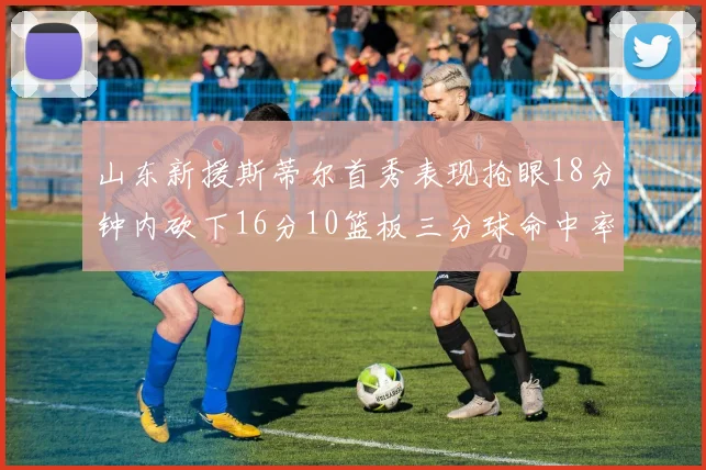 山东新援斯蒂尔首秀表现抢眼18分钟内砍下16分10篮板三分球命中率高达66