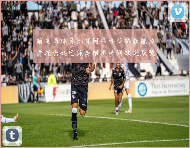前皇马球员批评阿韦洛亚执教能力并指出姆巴佩与维尼修斯缺乏默契