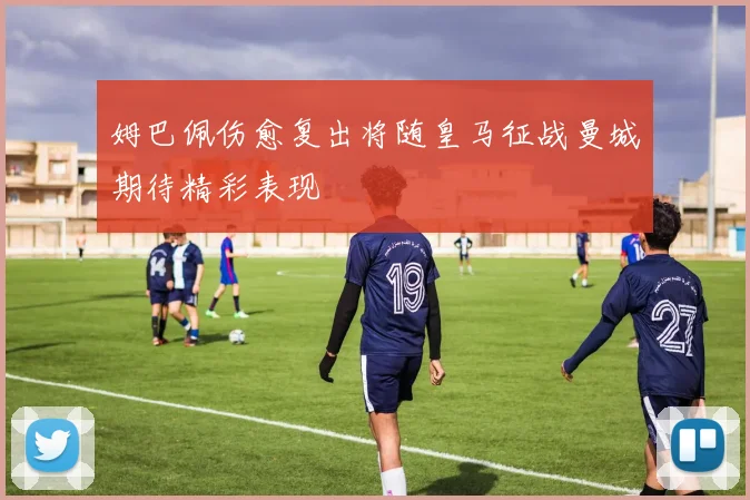 姆巴佩伤愈复出将随皇马征战曼城期待精彩表现