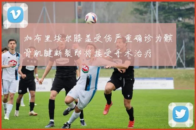 加布里埃尔膝盖受伤严重确诊为髌骨肌腱断裂即将接受手术治疗
