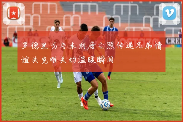 罗德里戈与米利唐合照传递兄弟情谊共克难关的温暖瞬间