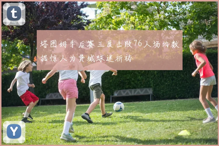 塔图姆季后赛三度击败76人场均数据惊人为费城球迷祈祷