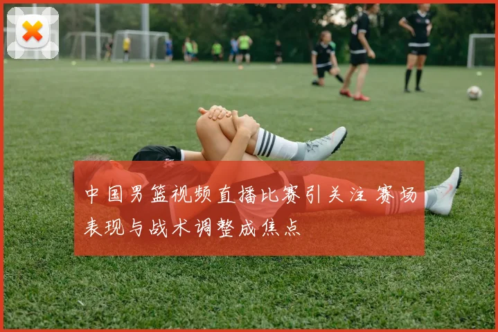 中国男篮视频直播比赛引关注 赛场表现与战术调整成焦点