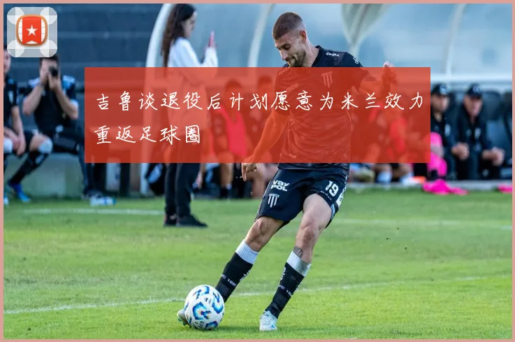 吉鲁谈退役后计划愿意为米兰效力重返足球圈
