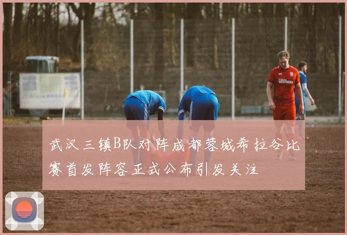 武汉三镇B队对阵成都蓉城希拉谷比赛首发阵容正式公布引发关注