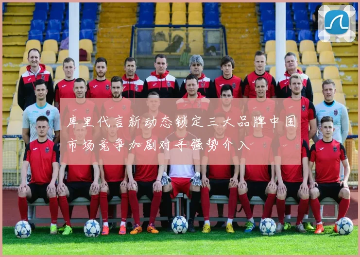 库里代言新动态锁定三大品牌中国市场竞争加剧对手强势介入