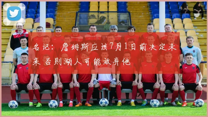 名记：詹姆斯应该7月1日前决定未来 否则湖人可能放弃他