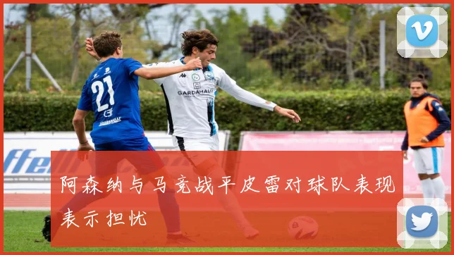 阿森纳与马竞战平皮雷对球队表现表示担忧