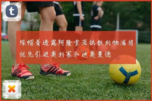 绿帽哥透露阿隆索若执教利物浦将优先引进奥利塞和迪奥曼德