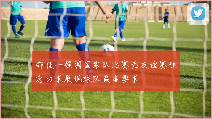 邵佳一强调国家队比赛无友谊赛理念力求展现球队最高要求