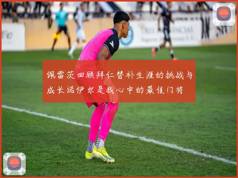 佩雷茨回顾拜仁替补生涯的挑战与成长诺伊尔是我心中的最佳门将