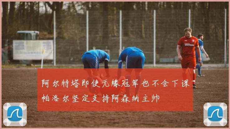阿尔特塔即使无缘冠军也不会下课帕洛尔坚定支持阿森纳主帅