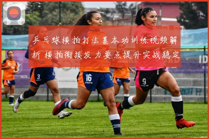 乒乓球横拍打法基本功训练视频解析 横拍衔接发力要点提升实战稳定性