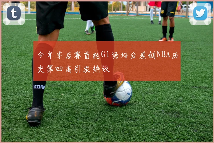 今年季后赛首轮G1场均分差创NBA历史第四高引发热议